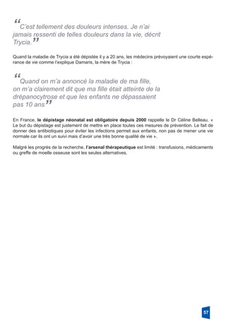 “C’est tellement des douleurs intenses. Je n’ai
­jamais ressenti de telles douleurs dans la vie, décrit
Trycia.”
Quand la maladie de Trycia a été dépistée il y a 20 ans, les médecins prévoyaient une courte espé-
rance de vie comme l’explique Damaris, la mère de Trycia :
“Quand on m’a annoncé la maladie de ma fille,
on m’a clairement dit que ma fille était atteinte de la
drépanocytrose et que les enfants ne dépassaient
pas 10 ans
”
En France, le dépistage néonatal est obligatoire depuis 2000 rappelle le Dr Céline Belleau. «
Le but du dépistage est justement de mettre en place toutes ces mesures de prévention. Le fait de
donner des antibiotiques pour éviter les infections permet aux enfants, non pas de mener une vie
normale car ils ont un suivi mais d’avoir une très bonne qualité de vie ».
Malgré les progrès de la recherche, l’arsenal thérapeutique est limité : transfusions, médicaments
ou greffe de moelle osseuse sont les seules alternatives.
57
 