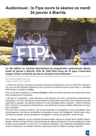 Audiovisuel : le Fipa ouvre la séance ce mardi
24 janvier à Biarritz
La 30e édition du Festival international de programmes audiovisuels débute
mardi 24 janvier à Biarritz. Près de 1200 films issus de 70 pays s’inscrivent
chaque année au festival qui est en constant renouvellement.
Par Caroline Robin avec HC
Publié le 24/01/2017 à 08:42
« Trente ans de Fipa, c’est plus de 35.000 programmes sélectionnés, plus de 4.000 films sélection-
nés, plus de 600 trophées distribués et une ouverture au monde de plus en plus large », considère
Didier Decoin, président du Fipa.
Pour les 30 ans du festival, un « Focus Canada » mettra en lumière les liens qui unissent les indus-
tries canadiennes et françaises.
« Œuvres en compétition, cartes blanches à des festivals de renom, événements professionnels,
réseautage ; ce Focus Canada promet de belles et constructives rencontres, des expériences et des
expertises à partager, des talents à découvrir et des synergies fortes à explorer », affirme Florence
Girot, directrice de production et Erika Denis, consultante en nouveaux médias, télévisions et indus-
tries culturelles.
Parmi les films inscrits au festival, 130 seront présentés en compétition et hors compétition, dans
tous les genres. Les films en compétition se disputeront autour de 6 catégories : fiction, série, docu-
mentaire de création, grand reportage et investigation, musique et spectacle, smart et Fipa.
Pour chaque catégorie, un jury composé de personnalités venues du monde de la création interna-
tionale, remettra un Fipa d’or lors de la cérémonie de clôture le 29 janvier. Pour les catégories Fiction
et Série, le jury remettra un Fipa d’or à la meilleure réalisation, aux meilleures interprétations fémi-
nines et masculines, au meilleur scénario original ainsi qu’à la meilleure musique originale.
58
 