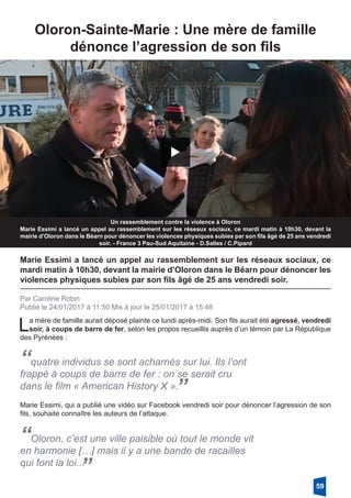 Oloron-Sainte-Marie : Une mère de famille
­dénonce l’agression de son fils
Un rassemblement contre la violence à Oloron
Marie Essimi a lancé un appel au rassemblement sur les réseaux sociaux, ce mardi matin à 10h30, devant la
mairie d’Oloron dans le Béarn pour dénoncer les violences physiques subies par son fils âgé de 25 ans vendredi
soir. - France 3 Pau-Sud Aquitaine - D.Salles / C.Pipard
Marie Essimi a lancé un appel au rassemblement sur les réseaux sociaux, ce
mardi matin à 10h30, devant la mairie d’Oloron dans le Béarn pour dénoncer les
violences physiques subies par son fils âgé de 25 ans vendredi soir.
Par Caroline Robin
Publié le 24/01/2017 à 11:50 Mis à jour le 25/01/2017 à 15:48
La mère de famille aurait déposé plainte ce lundi après-midi. Son fils aurait été agressé, vendredi
soir, à coups de barre de fer, selon les propos recueillis auprès d’un témoin par La République
des Pyrénées :
“quatre individus se sont acharnés sur lui. Ils l’ont
frappé à coups de barre de fer : on se serait cru
dans le film « American History X ».”
Marie Essimi, qui a publié une vidéo sur Facebook vendredi soir pour dénoncer l’agression de son
fils, souhaite connaître les auteurs de l’attaque.
“Oloron, c’est une ville paisible où tout le monde vit
en harmonie […] mais il y a une bande de racailles
qui font la loi...
”
59
 