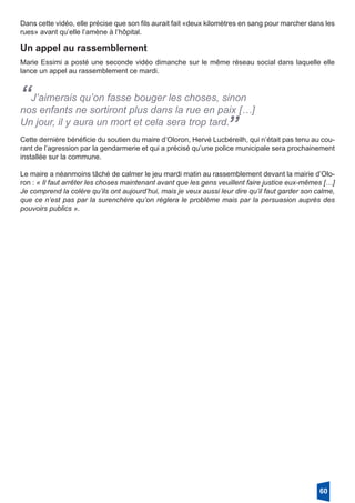 Dans cette vidéo, elle précise que son fils aurait fait «deux kilomètres en sang pour marcher dans les
rues» avant qu’elle l’amène à l’hôpital. 
Un appel au rassemblement
Marie Essimi a posté une seconde vidéo dimanche sur le même réseau social dans laquelle elle
lance un appel au rassemblement ce mardi.
“J’aimerais qu’on fasse bouger les choses, sinon
nos enfants ne sortiront plus dans la rue en paix […]
Un jour, il y aura un mort et cela sera trop tard.
”Cette dernière bénéficie du soutien du maire d’Oloron, Hervé Lucbéreilh, qui n’était pas tenu au cou-
rant de l’agression par la gendarmerie et qui a précisé qu’une police municipale sera prochainement
installée sur la commune.
Le maire a néanmoins tâché de calmer le jeu mardi matin au rassemblement devant la mairie d’Olo-
ron : « Il faut arrêter les choses maintenant avant que les gens veuillent faire justice eux-mêmes […]
Je comprend la colère qu’ils ont aujourd’hui, mais je veux aussi leur dire qu’il faut garder son calme,
que ce n’est pas par la surenchère qu’on règlera le problème mais par la persuasion auprès des
pouvoirs publics ».
60
 