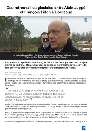 Des retrouvailles glaciales entre Alain Juppé
et François Fillon à Bordeaux
La visite de François Fillon à Bordeaux entâchée par les révélations du Canard Enchaîné
Réalisé par Elise Galand, Didier Bonnet et Xavier Granger
Le candidat à la présidentielle François Fillon a été invité par son rival des pri-
maires de la droite, Alain Juppé pour déjeuner ce mercredi 25 janvier. Ils visite-
ront différents sites et rencontreront plusieurs entrepreneurs locaux.
Par Caroline Robin
Publié le 25/01/2017 à 11:18 Mis à jour le 26/01/2017 à 15:40
Le candidat républicain a entamé sa journée par une visite du site de Thalès basé à Mérignac.
Interrogé par les journalistes présents, il a réagi aux révélations du Canard Enchaîné qui soup-
çonne l’emploi fictif de sa femme, Penelope Fillon, rémunérée 500 000 euros comme attachée par-
lementaire.
“Je vois que la séquence des boules puantes est
ouverte [...] Je voudrais simplement dire que je suis
scandalisé par le mépris et par la misogynie de cet
article, a-t-il déclaré.”Après avoir déjeuné avec Alain Juppé au restaurant La Tupiña, l’ancien premier ministre de Nicolas
Sarkozy visitera la Cité du vin dans l’après-midi où il échangera avec le conseil des entrepreneurs et
professionnels du monde du vin.
François Fillon assistera également en fin d'après-midi, au lancement officiel du mouvement poli-
tique Droitelib par l'adjointe d'Alain Juppé, Viriginie Calmels. Mouvement qui servira de soutien à la
campagne présidentielle du vainqueur de la primaire de la droite et du centre. 
Cette rencontre permettra-t-elle aux deux anciens premiers ministres d'enterrer la hache de guerre ? 
61
 