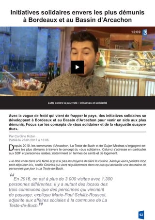 Initiatives solidaires envers les plus démunis
à Bordeaux et au Bassin d’Arcachon
Lutte contre la pauvreté : initiatives et solidarité
Avec la vague de froid qui vient de frapper le pays, des initiatives solidaires se
développent à Bordeaux et au Bassin d’Arcachon pour venir en aide aux plus
démunis. Focus sur les concepts de «bus solidaire» et de la «baguette suspen-
due».
Par Caroline Robin
Publié le 25/01/2017 à 16:06
Depuis 2010, les communes d’Arcachon, La Teste-de-Buch et de Gujan-Mestras s’engagent en-
vers les plus démunis à travers le concept du «bus solidaire». Celui-ci s’adresse en particulier
aux SDF et personnes isolées, notamment en termes de santé et de logement. 
«Je dois vivre dans une tente et je n’ai pas les moyens de faire la cuisine. Alors je viens prendre mon
petit déjeuner ici», confie Charles qui vient régulièrement dans ce bus qui accueille une douzaine de
personnes par jour à La Teste-de-Buch.
“En 2016, on est à plus de 3.000 visites avec 1.300
personnes différentes. Il y a autant des locaux des
trois communes que des personnes qui viennent
de passage, explique Marie-Paul Schiltz-Rousset,
adjointe aux affaires sociales à la commune de La
Teste-de-Buch.
”
62
 