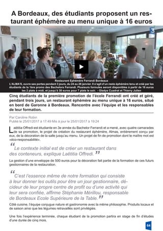 A Bordeaux, des étudiants proposent un res-
taurant éphémère au menu unique à 16 euros
Restaurant Ephémère Ferrandi Bordeaux
L’ALMA’S, ouvre ses portes pendant 3 jours, du 24 au 26 janvier. Il s’agit d’un resto éphémère tenu et créé par les
étudiants de la 1ère promo des Bachelors Ferrandi. Plusieurs formules seront disponibles à partir de 16 euros
les 2 plats à midi, et jusqu’à 38 euros pour 7 plats le soir. - Gladys Cuadrat et Thierry Julien
Cinq étudiants de la première promotion de l’école Ferrandi ont créé et géré,
pendant trois jours, un restaurant éphémère au menu unique à 16 euros, situé
en bord de Garonne à Bordeaux. Rencontre avec l’équipe et les responsables
de leur formation.
Par Caroline Robin
Publié le 25/01/2017 à 17:49 Mis à jour le 25/01/2017 à 19:24
Laëtitia Offredi est étudiante en 3e année du Bachelor Ferrandi et a mené, avec quatre camarades
de sa promotion, le projet de création du restaurant éphémère, Almas, entièrement conçu par
eux, de la décoration de la salle jusqu’au menu. Un projet de fin de promotion dont le maître mot est
«éco-responsabilité». 
“Le contexte initial est de créer un restaurant dans
des conteneurs, explique Laëtitia Offredi.
”La gestion d’une enveloppe de 500 euros pour la décoration fait partie de la formation de ces futurs
gestionnaires de la restauration. 
“C’est l’essence même de notre formation qui consiste
à leur donner les outils pour être un jour gestionnaire, dé-
cideur de leur propre centre de profit ou d’une activité qui
leur sera confiée, affirme Stéphanie Mérillou, responsable
de Bordeaux Ecole Supérieure de la Table.
”Côté cuisine, l’équipe conjugue nature et gastronomie avec la même philosophie. Produits locaux et
de saison ainsi que les légumes retravaillés sont privilégiés. 
Une fois l’expérience terminée, chaque étudiant de la promotion partira en stage de fin d’études
d’une durée de cinq mois. 
64
 