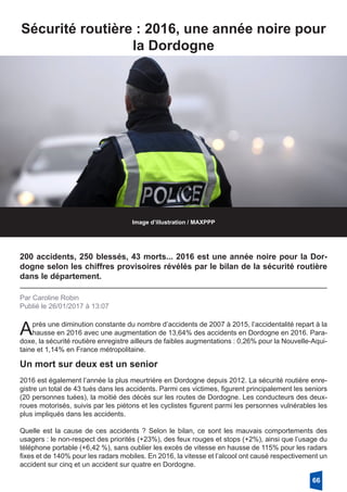 Sécurité routière : 2016, une année noire pour
la Dordogne
Image d’illustration / MAXPPP
200 accidents, 250 blessés, 43 morts... 2016 est une année noire pour la Dor-
dogne selon les chiffres provisoires révélés par le bilan de la sécurité routière
dans le département.
Par Caroline Robin
Publié le 26/01/2017 à 13:07
Après une diminution constante du nombre d’accidents de 2007 à 2015, l’accidentalité repart à la
hausse en 2016 avec une augmentation de 13,64% des accidents en Dordogne en 2016. Para-
doxe, la sécurité routière enregistre ailleurs de faibles augmentations : 0,26% pour la Nouvelle-Aqui-
taine et 1,14% en France métropolitaine.
2016 est également l’année la plus meurtrière en Dordogne depuis 2012. La sécurité routière enre-
gistre un total de 43 tués dans les accidents. Parmi ces victimes, figurent principalement les seniors
(20 personnes tuées), la moitié des décès sur les routes de Dordogne. Les conducteurs des deux-
roues motorisés, suivis par les piétons et les cyclistes figurent parmi les personnes vulnérables les
plus impliqués dans les accidents.
Quelle est la cause de ces accidents ? Selon le bilan, ce sont les mauvais comportements des
usagers : le non-respect des priorités (+23%), des feux rouges et stops (+2%), ainsi que l’usage du
téléphone portable (+6,42 %), sans oublier les excès de vitesse en hausse de 115% pour les radars
fixes et de 140% pour les radars mobiles. En 2016, la vitesse et l’alcool ont causé respectivement un
accident sur cinq et un accident sur quatre en Dordogne.
Un mort sur deux est un senior
66
 