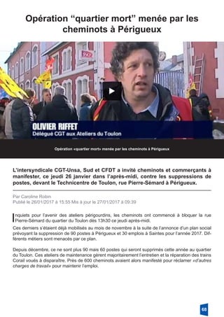 Opération “quartier mort” menée par les
­cheminots à Périgueux
Opération «quartier mort» menée par les cheminots à Périgueux
L’intersyndicale CGT-Unsa, Sud et CFDT a invité cheminots et commerçants à
manifester, ce jeudi 26 janvier dans l’après-midi, contre les suppressions de
postes, devant le Technicentre de Toulon, rue Pierre-Sémard à Périgueux.
Par Caroline Robin
Publié le 26/01/2017 à 15:55 Mis à jour le 27/01/2017 à 09:39
Inquiets pour l’avenir des ateliers périgourdins, les cheminots ont commencé à bloquer la rue
Pierre-Sémard du quartier du Toulon dès 13h30 ce jeudi après-midi. 
Ces derniers s’étaient déjà mobilisés au mois de novembre à la suite de l’annonce d’un plan social
prévoyant la suppression de 90 postes à Périgueux et 30 emplois à Saintes pour l’année 2017. Dif-
férents métiers sont menacés par ce plan. 
Depuis décembre, ce ne sont plus 90 mais 60 postes qui seront supprimés cette année au quartier
du Toulon. Ces ateliers de maintenance gèrent majoritairement l’entretien et la réparation des trains
Corail voués à disparaître. Près de 600 cheminots avaient alors manifesté pour réclamer «d’autres
charges de travail» pour maintenir l’emploi.
68
 