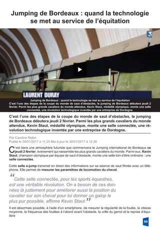 Jumping de Bordeaux : quand la technologie
se met au service de l’équitation
Jumping de Bordeaux : quand la technologie se met au service de l’équitation
C’est l’une des étapes de la coupe du monde de saut d’obstacles, le jumping de Bordeaux débutera jeudi 2
février. Parmi les plus grands cavaliers du monde attendus, Kevin Staut, médaillé olympique, monte une selle
connectée, une révolution technologique inventée par une entreprise de Dordogne.
C’est l’une des étapes de la coupe du monde de saut d’obstacles, le jumping
de Bordeaux débutera jeudi 2 février. Parmi les plus grands cavaliers du monde
attendus, Kevin Staut, médaillé olympique, monte une selle connectée, une ré-
volution technologique inventée par une entreprise de Dordogne.
Par Caroline Robin
Publié le 30/01/2017 à 11:25 Mis à jour le 30/01/2017 à 12:26
C’est dans une atmosphère futuriste que commencera le Jumping international de Bordeaux ce
jeudi 2 février, événement qui rassemble les plus grands cavaliers du monde. Parmi eux, Kevin
Staut, champion olympique par équipe de saut d’obstacle, monte une selle loin d’être ordinaire : une
selle connectée. 
Cette selle e-jump transmet en direct des informations sur sa séance de saut filmée avec un télé-
phone. Elle permet de mesurer les paramètres de locomotion du cheval. 
“Cette selle connectée, pour les sports équestres,
est une véritable révolution. On a besoin de ces don-
nées là justement pour améliorer aussi la position du
cavalier sur son cheval pour lui donner un galop le
plus pur possible, affirme Kevin Staut.
”Il est désormais possible, à l’aide d’un smartphone, de mesurer la régularité de la foulée, la vitesse
moyenne, la fréquence des foulées à l’abord avant l’obstacle, la vrille du garrot et la reprise d’équi-
libre
69
 