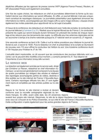 dépêches diffusées par les agences de presse comme l’AFP (Agence France Presse), Reuters, et
AP (Associated Press) sont également consultées.
Une fois les sujets choisis, les rédacteurs en chef et journalistes déterminent la forme qu’ils sou-
haitent donner aux informations qui seront diffusées. En effet, un journal télévisé n’est pas unique-
ment constitué de reportages classiques. Le journaliste présentateur peut également annoncer les
informations lui-même, accompagnées par des images (off) ou sans image (brèves). L’équipe choisit
également les invités potentiels pour approfondir tel ou tel sujet d’actualité.
A l’issue de la conférence, les rédacteurs en chef élaborent avec l’aide des scriptes, le conducteur de
du journal télévisé (cf annexe 2 p.31). Réalisé sous le logiciel MonaLisa de France 3, le conducteur
présente les sujets qui seront évoqués durant l’émission en précisant les durées de chaque repor-
tage et les rebours pour les lancements des sujets. La difficulté pour les antennes régionales est de
se raccrocher à temps à la chaîne nationale puisque le JT national vient en suivant du JT régional.
Une seconde conférence se tient à 9h. Celle-ci suit la même procédure pour élaborer le journal té-
lévisé du soir, à savoir le 19/20. Puis le rédacteur en chef, le présentateur et la scripte se réunissent
de nouveau vers 11h pour affiner le conducteur de l’édition du soir. Une troisième conférence réunit
à 15h l’équipe pour finaliser le JT de 19h.
L’actualité étant imprévisible, on dit souvent que les conducteurs des journaux télévisés sont «vi-
vants» car ils peuvent être modifiés à tout moment, y compris pendant le JT. Tout dépend de
l’importance d’une information lorsqu’elle survient.
La rédaction est également animée par le service web, dirigé
par Christine Le Hesran, rédactrice en chef information nu-
mérique. Le service est généralement composé d’une équipe
de quatre journalistes qui rédigent des articles et réalisent
des reportages accompagnés parfois de vidéos, destinés à
être publiés sur le site internet de France 3 Nouvelle-Aqui-
taine. Certains reportages diffusés lors des JT sont égale-
ment repris et complétés par des articles publiés sur le site
web.
Depuis le 1er février, le site internet a évolué et devient
conforme avec la nouvelle cartographie régionale du ter-
ritoire français. En effet, avant cette date, les 24 anciennes régions
avaient leur propre site internet. Désormais, le site de la région Aquitaine s’est fusionné
avec ceux du Limousin et du Poitou-Charentes, ce qui crée le site de France 3 Nouvelle-Aquitaine.
Cette configuration s’opère également pour les autres grandes régions de France.
Le service web
7
 