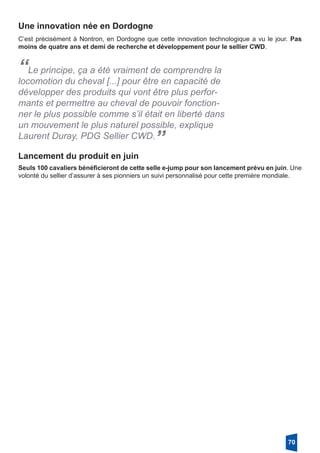Une innovation née en Dordogne
C’est précisément à Nontron, en Dordogne que cette innovation technologique a vu le jour. Pas
moins de quatre ans et demi de recherche et développement pour le sellier CWD. 
“Le principe, ça a été vraiment de comprendre la
locomotion du cheval [...] pour être en capacité de
développer des produits qui vont être plus perfor-
mants et permettre au cheval de pouvoir fonction-
ner le plus possible comme s’il était en liberté dans
un mouvement le plus naturel possible, explique
Laurent Duray, PDG Sellier CWD.
”
Lancement du produit en juin
Seuls 100 cavaliers bénéficieront de cette selle e-jump pour son lancement prévu en juin. Une
volonté du sellier d’assurer à ses pionniers un suivi personnalisé pour cette première mondiale. 
70
 
