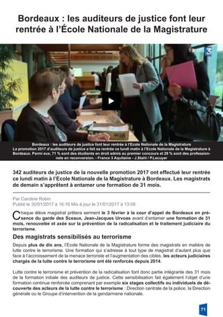 Bordeaux : les auditeurs de justice font leur
rentrée à l’École Nationale de la Magistrature
Bordeaux : les auditeurs de justice font leur rentrée à l’Ecole Nationale de la Magistrature
La promotion 2017 d’auditeurs de justice a fait sa rentrée ce lundi matin à l’Ecole Nationale de la Magistrature à
Bordeaux. Parmi eux, 71 % sont des étudiants en droit admis au premier concours et 29 % sont des profession-
nels en reconversion. - France 3 Aquitaine - J.Stahl / P.Lecuyer
342 auditeurs de justice de la nouvelle promotion 2017 ont effectué leur rentrée
ce lundi matin à l’Ecole Nationale de la Magistrature à Bordeaux. Les magistrats
de demain s’apprêtent à entamer une formation de 31 mois.
Par Caroline Robin
Publié le 30/01/2017 à 16:16 Mis à jour le 31/01/2017 à 13:08
Chaque élève magistrat prêtera serment le 3 février à la cour d’appel de Bordeaux en pré-
sence du garde des Sceaux, Jean-Jacques Urvoas avant d’entamer une formation de 31
mois, renouvelée et axée sur la prévention de la radicalisation et le traitement judiciaire du
terrorisme. 
Des magistrats sensibilisés au terrorisme
Depuis plus de dix ans, l’Ecole Nationale de la Magistrature forme des magistrats en matière de
lutte contre le terrorisme. Une formation qui s’adresse à tout type de magistrat d’autant plus que
face à l’accroissement de la menace terroriste et l’augmentation des cibles, les acteurs judiciaires
chargés de la lutte contre le terrorisme ont été renforcés depuis 2014.
Lutte contre le terrorisme et prévention de la radicalisation font donc partie intégrante des 31 mois
de la formation initiale des auditeurs de justice. Cette sensibilisation fait également l’objet d’une
formation continue renforcée comprenant par exemple six stages collectifs ou individuels de dé-
couverte des acteurs de la lutte contre le terrorisme : Direction centrale de la police, la Direction
générale ou le Groupe d’intervention de la gendarmerie nationale. 
71
 