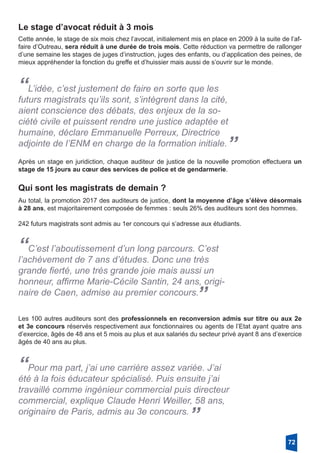 Le stage d’avocat réduit à 3 mois
Cette année, le stage de six mois chez l’avocat, initialement mis en place en 2009 à la suite de l’af-
faire d’Outreau, sera réduit à une durée de trois mois. Cette réduction va permettre de rallonger
d’une semaine les stages de juges d’instruction, juges des enfants, ou d’application des peines, de
mieux appréhender la fonction du greffe et d’huissier mais aussi de s’ouvrir sur le monde.
“L’idée, c’est justement de faire en sorte que les
futurs magistrats qu’ils sont, s’intègrent dans la cité,
aient conscience des débats, des enjeux de la so-
ciété civile et puissent rendre une justice adaptée et
humaine, déclare Emmanuelle Perreux, Directrice
adjointe de l’ENM en charge de la formation initiale.”
Après un stage en juridiction, chaque auditeur de justice de la nouvelle promotion effectuera un
stage de 15 jours au cœur des services de police et de gendarmerie.
Qui sont les magistrats de demain ?
Au total, la promotion 2017 des auditeurs de justice, dont la moyenne d’âge s’élève désormais
à 28 ans, est majoritairement composée de femmes : seuls 26% des auditeurs sont des hommes.
242 futurs magistrats sont admis au 1er concours qui s’adresse aux étudiants. 
“C’est l’aboutissement d’un long parcours. C’est
l’achèvement de 7 ans d’études. Donc une très
grande fierté, une très grande joie mais aussi un
honneur, affirme Marie-Cécile Santin, 24 ans, origi-
naire de Caen, admise au premier concours.
”
Les 100 autres auditeurs sont des professionnels en reconversion admis sur titre ou aux 2e
et 3e concours réservés respectivement aux fonctionnaires ou agents de l’Etat ayant quatre ans
d’exercice, âgés de 48 ans et 5 mois au plus et aux salariés du secteur privé ayant 8 ans d’exercice
âgés de 40 ans au plus.
“Pour ma part, j’ai une carrière assez variée. J’ai
été à la fois éducateur spécialisé. Puis ensuite j’ai
travaillé comme ingénieur commercial puis directeur
commercial, explique Claude Henri Weiller, 58 ans,
originaire de Paris, admis au 3e concours.
”
72
 