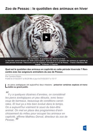 Zoo de Pessac : le quotidien des animaux en hiver
Zoo de Pessac : le quotidien des animaux en hiver
Le bien-être animal devient une réelle préoccupation. Quel est alors le quotidien des animaux en captivité en
cette période hivernale ? Rencontre avec les soigneurs animaliers du zoo de Pessac. - France 3 Bordeaux Mé-
tropole - G.Decaix / L.Cagnato
Quel est le quotidien des animaux en captivité en cette période hivernale ? Ren-
contre avec les soigneurs animaliers du zoo de Pessac. 
Par Caroline Robin
Publié le 01/02/2017 à 09:29 Mis à jour le 01/02/2017 à 10:17
Les parcs zoologiques ont aujourd’hui deux missions : préserver certaines espèces et trans-
mettre au grand public.
“Il y a quelques dizaines d’années, on considérait
les parcs zoologiques un peu désués, avec beau-
coup de barreaux, beaucoup de conditions carcé-
rales. Et tout ça a très bien évolué dans le temps.
On a aujourd’hui vraiment le souci du bien-être
animal. On met en place des programmes d’enri-
chissement du milieu pour occuper les animaux en
captivité, affirme Mathieu Dorval, directeur du zoo de
Pessac.
”
73
 
