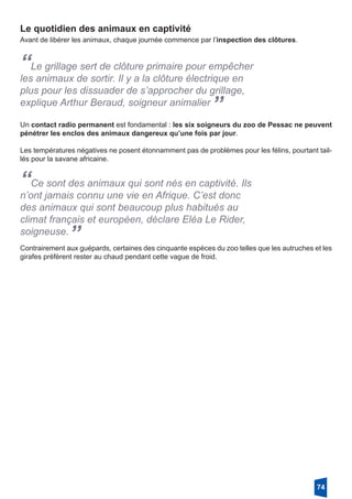 Le quotidien des animaux en captivité
Avant de libérer les animaux, chaque journée commence par l’inspection des clôtures.
“Le grillage sert de clôture primaire pour empêcher
les animaux de sortir. Il y a la clôture électrique en
plus pour les dissuader de s’approcher du grillage,
explique Arthur Beraud, soigneur animalier
”
Un contact radio permanent est fondamental : les six soigneurs du zoo de Pessac ne peuvent
pénétrer les enclos des animaux dangereux qu’une fois par jour. 
Les températures négatives ne posent étonnamment pas de problèmes pour les félins, pourtant tail-
lés pour la savane africaine. 
“Ce sont des animaux qui sont nés en captivité. Ils
n’ont jamais connu une vie en Afrique. C’est donc
des animaux qui sont beaucoup plus habitués au
climat français et européen, déclare Eléa Le Rider,
soigneuse.
”Contrairement aux guépards, certaines des cinquante espèces du zoo telles que les autruches et les
girafes préfèrent rester au chaud pendant cette vague de froid. 
74
 