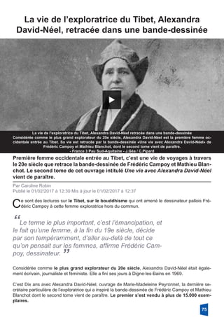La vie de l’exploratrice du Tibet, Alexandra
­David-Néel, retracée dans une bande-dessinée
La vie de l’exploratrice du Tibet, Alexandra David-Néel retracée dans une bande-dessinée
Considérée comme le plus grand explorateur du 20e siècle, Alexandra David-Néel est la première femme oc-
cidentale entrée au Tibet. Sa vie est retracée par la bande-dessinée «Une vie avec Alexandra David-Néel» de
Frédéric Campoy et Mathieu Blanchot, dont le second tome vient de paraître.
- France 3 Pau Sud-Aquitaine - J.Géa / C.Pipard
Première femme occidentale entrée au Tibet, c’est une vie de voyages à travers
le 20e siècle que retrace la bande-dessinée de Frédéric Campoy et Mathieu Blan-
chot. Le second tome de cet ouvrage intitulé Une vie avec Alexandra David-Néel
vient de paraître. 
Par Caroline Robin
Publié le 01/02/2017 à 12:30 Mis à jour le 01/02/2017 à 12:37
Ce sont des lectures sur le Tibet, sur le bouddhisme qui ont amené le dessinateur pallois Fré-
déric Campoy à cette femme exploratrice hors du commun. 
“Le terme le plus important, c’est l’émancipation, et
le fait qu’une femme, à la fin du 19e siècle, décide
par son tempéramment, d’aller au-delà de tout ce
qu’on pensait sur les femmes, affirme Frédéric Cam-
poy, dessinateur. 
”
Considérée comme le plus grand explorateur du 20e siècle, Alexandra David-Néel était égale-
ment écrivain, journaliste et féministe. Elle a fini ses jours à Digne-les-Bains en 1969. 
C’est Dix ans avec Alexandra David-Néel, ouvrage de Marie-Madeleine Peyronnet, la dernière se-
crétaire particulière de l’exploratrice qui a inspiré la bande-dessinée de Frédéric Campoy et Mathieu
Blanchot dont le second tome vient de paraître. Le premier s’est vendu à plus de 15.000 exem-
plaires. 
75
 