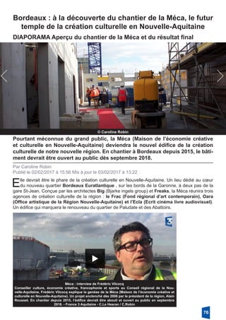 Bordeaux : à la découverte du chantier de la Méca, le futur
temple de la création culturelle en Nouvelle-Aquitaine
© Caroline Robin
DIAPORAMA Aperçu du chantier de la Méca et du résultat final
Pourtant méconnue du grand public, la Méca (Maison de l’économie créative
et culturelle en Nouvelle-Aquitaine) deviendra le nouvel édifice de la création
culturelle de notre nouvelle région. En chantier à Bordeaux depuis 2015, le bâti-
ment devrait être ouvert au public dès septembre 2018.
Par Caroline Robin
Publié le 02/02/2017 à 15:56 Mis à jour le 03/02/2017 à 13:22
Elle devrait être le phare de la création culturelle en Nouvelle-Aquitaine. Un lieu dédié au cœur
du nouveau quartier Bordeaux Euratlantique , sur les bords de la Garonne, à deux pas de la
gare St-Jean. Conçue par les architectes Big (Bjarke ingels group) et Freaks, la Méca réunira trois
agences de création culturelle de la région : le Frac (Fond régional d’art contemporain), Oara
(Office artistique de la Région Nouvelle-Aquitaine) et l’Ecla (Ecrit cinéma livre audiovisuel).
Un édifice qui marquera le renouveau du quartier de Paludate et des Abattoirs.
Méca : interview de Frédéric Vilcocq
Conseiller culture, économie créative, francophonie et sports au Conseil régional de la Nou-
velle-Aquitaine, Frédéric Vilcocq explique la genèse de la Méca (Maison de l’économie créative et
culturelle en Nouvelle-Aquitaine). Un projet enclenché dès 2006 par le président de la région, Alain
Rousset. En chantier depuis 2015, l’édifice devrait être abouti et ouvert au public en septembre
2018. - France 3 Aquitaine - C.Le Hesran / C.Robin
76
 