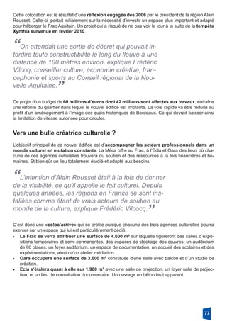 Cette colocation est le résultat d’une réflexion engagée dès 2006 par le président de la région Alain
Rousset. Celle-ci  portait initialement sur la nécessité d’investir un espace plus important et adapté
pour héberger le Frac Aquitain. Un projet qui a risqué de ne pas voir le jour à la suite de la tempête
Xynthia survenue en février 2010. 
“On attendait une sortie de décret qui pouvait in-
terdire toute constructibilité le long du fleuve à une
distance de 100 mètres environ, explique Frédéric
Vilcoq, conseiller culture, économie créative, fran-
cophonie et sports au Conseil régional de la Nou-
velle-Aquitaine.
”
Ce projet d’un budget de 60 millions d’euros dont 42 millions sont affectés aux travaux, entraîne
une refonte du quartier dans lequel le nouvel édifice est implanté. La voie rapide va être réduite au
profit d’un aménagement à l’image des quais historiques de Bordeaux. Ce qui devrait baisser ainsi
la limitation de vitesse autorisée pour circuler. 
Vers une bulle créatrice culturelle ?
L’objectif principal de ce nouvel édifice est d’accompagner les acteurs professionnels dans un
monde culturel en mutation constante. La Méca offre au Frac, à l’Ecla et Oara des lieux où cha-
cune de ces agences culturelles trouvera du soutien et des ressources à la fois financières et hu-
maines. Et bien sûr un lieu totalement étudié et adapté aux besoins.
“L’intention d’Alain Rousset était à la fois de donner
de la visibilité, ce qu’il appelle le fait culturel. Depuis
quelques années, les régions en France se sont ins-
tallées comme étant de vrais acteurs de soutien au
monde de la culture, explique Frédéric Vilcocq.
”
C’est donc une «coloc’active» qui se profile puisque chacune des trois agences culturelles pourra
exercer sur un espace qui lui est particulièrement dédié.
•	 Le Frac se verra attribuer une surface de 4.600 m² sur laquelle figureront des salles d’expo-
sitions temporaires et semi-permanentes, des espaces de stockage des œuvres, un auditorium
de 90 places, un foyer auditorium, un espace de documentation, un accueil des scolaires et des
expérimentations, ainsi qu’un atelier médiation.
•	 Oara occupera une surface de 3.600 m² constituée d’une salle avec balcon et d’un studio de
création.
•	 Ecla s’étalera quant à elle sur 1.900 m² avec une salle de projection, un foyer salle de projec-
tion, et un lieu de consultation documentaire. Un ouvrage en béton brut apparent.
77
 