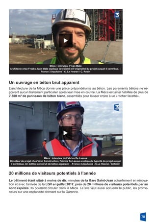 Méca : interview d’Ivan Mata
Architecte chez Freaks, Ivan Mata explique la typicité et l’originalité du projet auquel il contribue. -
France 3 Aquitaine - C. Le Hesran / C. Robin
Un ouvrage en béton brut apparent
L’architecture de la Méca donne une place prépondérante au béton. Les parements bétons ne re-
çoivent aucun traitement particulier après leur mise en œuvre. La Méca est ainsi habillée de plus de
7.500 m² de panneaux de béton blanc, assemblés pour laisser croire à un «rocher facetté».
Méca : interview de Fabrice De Lassus
Directeur de projet chez Vinci Construction, Fabrice De Lassus explique la typicité du projet auquel
il contribue. Un édifice construit de béton apparent. - France 3 Aquitaine - C.Le Hesran / C.Robin
20 millions de visiteurs potentiels à l’année
Le bâtiment étant situé à moins de dix minutes de la Gare Saint-Jean actuellement en rénova-
tion et avec l’arrivée de la LGV en juillet 2017, près de 20 millions de visiteurs potentiels par an
sont espérés. Ils pourront circuler dans la Méca. Le site veut aussi accueillir le public, les prome-
neurs sur une esplanade donnant sur la Garonne.
78
 