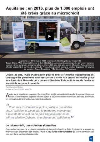 Aquitaine : en 2016, plus de 1.000 emplois ont
été créés grâce au microcrédit
Aquitaine : en 2016, plus de 1.000 emplois ont été créés grâce au microcrédit
Depuis 25 ans, l’Adie (Association pour le droit à l’initiative économique) accompagne les personnes sans res-
sources à créer leur propre entreprise grâce au microcrédit. Une aide qui a permis à Sandrine Ruiz, opticienne,
à fonder sa société de services à domicile. En France, le microcrédit permet la création de près de 240 emplois
par semaine - France 3 Aquitaine - Y.De Solminihac / N.Pressigout
Depuis 25 ans, l’Adie (Association pour le droit à l’initiative économique) ac-
compagne les personnes sans ressources à créer leur propre entreprise grâce
au microcrédit. Une aide qui a permis à Sandrine Ruiz, opticienne, de fonder sa
société de services à domicile.
Par Caroline Robin
Publié le 04/02/2017 à 09:00
Après avoir travaillé en magasin, Sandrine Ruiz a créé sa société et travaille à son compte depuis
un an. Son entreprise baptisée «Home optic» a pour vocation de fournir des services à domicile.
Un concept plutôt prometteur au regard des clients.
“Pour, moi c’est beaucoup plus pratique que d’aller
chez l’opticienne parce que je garde ma maman qui
a plus de 80 ans et on ne peut pas la laisser seule,
affirme Myriam Duboué, une cliente de l’opticienne.
”
Le microcrédit, une solution alternative
Comme les banques ne voulaient pas prêter de l’argent à Sandrine Ruiz, l’opticienne a recouru au
microcrédit en présentant son projet à l’Adie. 7.500 euros remboursables qui lui ont permis de voir
plus loin dans sa vie professionnelle.
79
 
