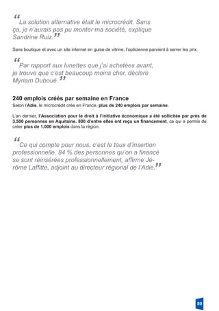 “La solution alternative était le microcrédit. Sans
ça, je n’aurais pas pu monter ma société, explique
Sandrine Ruiz.
”
Sans boutique et avec un site internet en guise de vitrine, l’opticienne parvient à serrer les prix.
“Par rapport aux lunettes que j’ai achetées avant,
je trouve que c’est beaucoup moins cher, déclare
Myriam Duboué.
”
240 emplois créés par semaine en France
Selon l’Adie, le microcrédit crée en France, plus de 240 emplois par semaine.
L’an dernier, l’Association pour le droit à l’initiative économique a été sollicitée par près de
3.500 personnes en Aquitaine. 800 d’entre elles ont reçu un financement, ce qui a permis de
créer plus de 1.000 emplois dans la région.
“Ce qui compte pour nous, c’est le taux d’insertion
professionnelle. 84 % des personnes qu’on a financé
se sont réinsérées professionnellement, affirme Jé-
rôme Laffitte, adjoint au directeur régional de l’Adie.”
80
 
