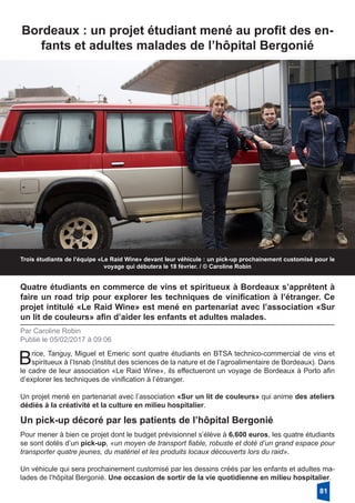 Trois étudiants de l’équipe «Le Raid Wine» devant leur véhicule : un pick-up prochainement customisé pour le
voyage qui débutera le 18 février. / © Caroline Robin
Quatre étudiants en commerce de vins et spiritueux à Bordeaux s’apprêtent à
faire un road trip pour explorer les techniques de vinification à l’étranger. Ce
projet intitulé «Le Raid Wine» est mené en partenariat avec l’association «Sur
un lit de couleurs» afin d’aider les enfants et adultes malades.
Par Caroline Robin
Publié le 05/02/2017 à 09:06
Un pick-up décoré par les patients de l’hôpital Bergonié
Pour mener à bien ce projet dont le budget prévisionnel s’élève à 6.600 euros, les quatre étudiants
se sont dotés d’un pick-up, «un moyen de transport fiable, robuste et doté d’un grand espace pour
transporter quatre jeunes, du matériel et les produits locaux découverts lors du raid».
Un véhicule qui sera prochainement customisé par les dessins créés par les enfants et adultes ma-
lades de l’hôpital Bergonié. Une occasion de sortir de la vie quotidienne en milieu hospitalier. 
Brice, Tanguy, Miguel et Emeric sont quatre étudiants en BTSA technico-commercial de vins et
spiritueux à l’Isnab (Institut des sciences de la nature et de l’agroalimentaire de Bordeaux). Dans
le cadre de leur association «Le Raid Wine», ils effectueront un voyage de Bordeaux à Porto afin
d’explorer les techniques de vinification à l’étranger.
Un projet mené en partenariat avec l’association «Sur un lit de couleurs» qui anime des ateliers
dédiés à la créativité et la culture en milieu hospitalier. 
Bordeaux : un projet étudiant mené au profit des en-
fants et adultes malades de l’hôpital Bergonié
81
 
