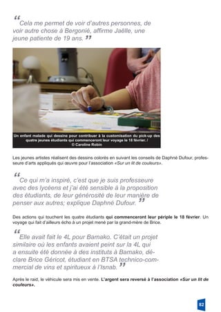 “Cela me permet de voir d’autres personnes, de
voir autre chose à Bergonié, affirme Jaëlle, une
jeune patiente de 19 ans.
”
Un enfant malade qui dessine pour contribuer à la customisation du pick-up des
quatre jeunes étudiants qui commenceront leur voyage le 18 février. /
© Caroline Robin
Les jeunes artistes réalisent des dessins colorés en suivant les conseils de Daphné Dufour, profes-
seure d’arts appliqués qui œuvre pour l’association «Sur un lit de couleurs». 
“Ce qui m’a inspiré, c’est que je suis professeure
avec des lycéens et j’ai été sensible à la proposition
des étudiants, de leur générosité de leur manière de
penser aux autres; explique Daphné Dufour. ”
Des actions qui touchent les quatre étudiants qui commenceront leur périple le 18 février. Un
voyage qui fait d’ailleurs écho à un projet mené par la grand-mère de Brice. 
“Elle avait fait le 4L pour Bamako. C’était un projet
similaire où les enfants avaient peint sur la 4L qui
a ensuite été donnée à des instituts à Bamako, dé-
clare Brice Géricot, étudiant en BTSA technico-com-
mercial de vins et spiritueux à l’Isnab.”
Après le raid, le véhicule sera mis en vente. L’argent sera reversé à l’association «Sur un lit de
couleurs». 
82
 