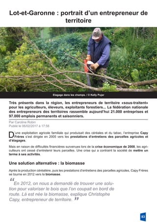 Elagage dans les champs. / © Kelly Pujar
Lot-et-Garonne : portrait d’un entrepreneur de
territoire
Très présents dans la région, les entrepreneurs de territoire «sous-traitent»
pour les agriculteurs, éleveurs, exploitants forestiers... La fédération nationale
des entrepreneurs des territoires rassemble aujourd’hui 21.000 entreprises et
97.000 emplois permanents et saisonniers.
Par Caroline Robin
Publié le 06/02/2017 à 17:58
D’une exploitation agricole familiale qui produisait des céréales et du tabac, l’entreprise Capy
Frères s’est dirigée en 2005 vers les prestations d’entretiens des parcelles agricoles et
d’élagages.
Mais en raison de difficultés financières survenues lors de la crise économique de 2008, les agri-
culteurs ont cessé d’entretenir leurs parcelles. Une crise qui a contraint la société de mettre un
terme à ses activités.
Une solution alternative : la biomasse
Après la production céréalière, puis les prestations d’entretiens des parcelles agricoles, Capy Frères
se tourne en 2012 vers la biomasse. 
“En 2012, on nous a demandé de trouver une solu-
tion pour valoriser le bois que l’on coupait en bord de
route. Là est née la biomasse, explique Christophe
Capy, entrepreneur de territoire.
”
83
 