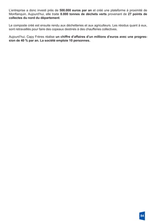 L’entreprise a donc investi près de 500.000 euros par an et créé une plateforme à proximité de
Monflanquin. Aujourd’hui, elle traite 8.000 tonnes de déchets verts provenant de 27 points de
collectes du nord du département.
Le composte créé est ensuite rendu aux déchetteries et aux agriculteurs. Les résidus quant à eux,
sont retravaillés pour faire des copeaux destinés à des chaufferies collectives.
Aujourd’hui, Capy Frères réalise un chiffre d’affaires d’un millions d’euros avec une progres-
sion de 40 % par an. La société emploie 10 personnes. 
84
 