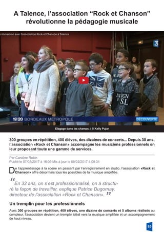 A Talence, l’association “Rock et Chanson”
révolutionne la pédagogie musicale
Elagage dans les champs. / © Kelly Pujar
300 groupes en répétition, 400 élèves, des dizaines de concerts... Depuis 30 ans,
l’association «Rock et Chanson» accompagne les musiciens professionnels en
leur proposant toute une gamme de services.
Par Caroline Robin
Publié le 07/02/2017 à 16:05 Mis à jour le 08/02/2017 à 08:34
De l’apprentissage à la scène en passant par l’enregistrement en studio, l’association «Rock et
Chanson» offre désormais tous les possibles de la musique amplifiée.
“En 32 ans, on s’est professionnalisé, on a structu-
ré la façon de travailler, explique Patrice Dugornay,
directeur de l’association «Rock et Chanson».
”
Avec 300 groupes en répétition, 400 élèves, une dizaine de concerts et 5 albums réalisés au
compteur, l’association devient un tremplin idéal vers la musique amplifiée et un accompagnement
de haut niveau.
Un tremplin pour les professionnels
85
 