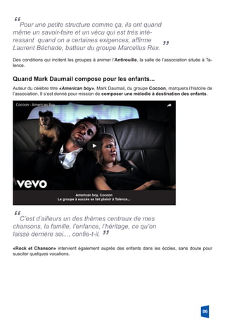 “Pour une petite structure comme ça, ils ont quand
même un savoir-faire et un vécu qui est très inté-
ressant quand on a certaines exigences, affirme
Laurent Béchade, batteur du groupe Marcellus Rex.”
Des conditions qui incitent les groupes à animer l’Antirouille, la salle de l’association située à Ta-
lence.
Quand Mark Daumail compose pour les enfants...
Auteur du célèbre titre «American boy», Mark Daumail, du groupe Cocoon, marquera l’histoire de
l’association. Il s’est donné pour mission de composer une mélodie à destination des enfants.
American boy, Cocoon
Le groupe à succès se fait plaisir à Talence...
“C’est d’ailleurs un des thèmes centraux de mes
chansons, la famille, l’enfance, l’héritage, ce qu’on
laisse derrière soi..., confie-t-il.
”
«Rock et Chanson» intervient également auprès des enfants dans les écoles, sans doute pour
susciter quelques vocations.
86
 