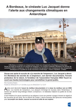 A Bordeaux, le cinéaste Luc Jacquet donne
l’alerte aux changements climatiques en
­Antarctique
A Bordeaux, le cinéaste Luc Jacquet donne l’alerte aux changements climatiques en Antarctique
Douze ans après le succès de «La marche de l’empereur», Luc Jacquet a présenté à Bordeaux son dernier do-
cumentaire intitulé «L’empereur». Un film qui sensibilise les spectateurs aux conséquences des changements
climatiques sur la qualité de vie des manchots en Antarctique. - France 3 Aquitaine - C.Robin
Douze ans après le succès de «La marche de l’empereur», Luc Jacquet a dévoi-
lé à Bordeaux les secrets de «L’empereur», son dernier documentaire. Fervent
protecteur de la nature, le fondateur de l’association française Wild Touch re-
court aux hautes technologies pour sensibiliser le grand public.
Par Caroline Robin
Publié le 09/02/2017 à 11:35 Mis à jour le 09/02/2017 à 12:57
Après avoir décroché l’oscar du meilleur documentaire et le césar du meilleur son en 2006
pour «La marche de l’empereur», Luc Jacquet s’immerge de nouveau dans l’Antarctique. A
travers son dernier long-métrage intitulé «L’empereur», le réalisateur déplore la qualité de vie des
manchots.
C’est l’histoire d’un jeune manchot qui se prépare à vivre son premier voyage à travers le regard et
les souvenirs de son aîné. Sur le chemin de l’océan, il devra traverser des épreuves remarquables
pour accomplir son destin, assurer sa survie et celle de son espèce.
87
 