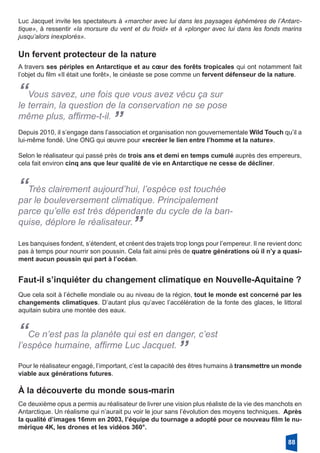Luc Jacquet invite les spectateurs à «marcher avec lui dans les paysages éphémères de l’Antarc-
tique», à ressentir «la morsure du vent et du froid» et à «plonger avec lui dans les fonds marins
jusqu’alors inexplorés».
Un fervent protecteur de la nature
A travers ses périples en Antarctique et au cœur des forêts tropicales qui ont notamment fait
l’objet du film «Il était une forêt», le cinéaste se pose comme un fervent défenseur de la nature.
“Vous savez, une fois que vous avez vécu ça sur
le terrain, la question de la conservation ne se pose
même plus, affirme-t-il.
”Depuis 2010, il s’engage dans l’association et organisation non gouvernementale Wild Touch qu’il a
lui-même fondé. Une ONG qui œuvre pour «recréer le lien entre l’homme et la nature».
Selon le réalisateur qui passé près de trois ans et demi en temps cumulé auprès des empereurs,
cela fait environ cinq ans que leur qualité de vie en Antarctique ne cesse de décliner.
“Très clairement aujourd’hui, l’espèce est touchée
par le bouleversement climatique. Principalement
parce qu’elle est très dépendante du cycle de la ban-
quise, déplore le réalisateur.
”
Les banquises fondent, s’étendent, et créent des trajets trop longs pour l’empereur. Il ne revient donc
pas à temps pour nourrir son poussin. Cela fait ainsi près de quatre générations où il n’y a quasi-
ment aucun poussin qui part à l’océan.
Faut-il s’inquiéter du changement climatique en Nouvelle-Aquitaine ?
Que cela soit à l’échelle mondiale ou au niveau de la région, tout le monde est concerné par les
changements climatiques. D’autant plus qu’avec l’accélération de la fonte des glaces, le littoral
aquitain subira une montée des eaux.
“Ce n’est pas la planète qui est en danger, c’est
l’espèce humaine, affirme Luc Jacquet.
”
Pour le réalisateur engagé, l’important, c’est la capacité des êtres humains à transmettre un monde
viable aux générations futures.
À la découverte du monde sous-marin
Ce deuxième opus a permis au réalisateur de livrer une vision plus réaliste de la vie des manchots en
Antarctique. Un réalisme qui n’aurait pu voir le jour sans l’évolution des moyens techniques. Après
la qualité d’images 16mm en 2003, l’équipe du tournage a adopté pour ce nouveau film le nu-
mérique 4K, les drones et les vidéos 360°.
88
 