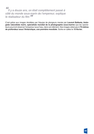 “Il y a douze ans, on était complètement passé à
côté du monde sous-marin de l’empereur, explique
le réalisateur du film
”
C’est grâce aux images récoltées par l’équipe de plongeurs menée par Laurent Ballesta, biolo-
giste naturaliste marin, spécialiste mondial de la photographie sous-marine que les specta-
teurs pourront observer l’empereur sous l’eau, dans son élément. Des images obtenues à 70 mètres
de profondeur sous l’Antarctique, une première mondiale. Sortie en salles le 15 février.
89
 