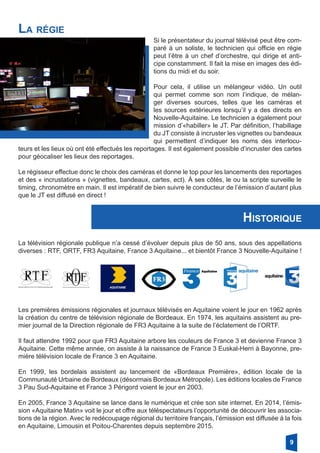 La régie
Si le présentateur du journal télévisé peut être com-
paré à un soliste, le technicien qui officie en régie
peut l’être à un chef d’orchestre, qui dirige et anti-
cipe constamment. Il fait la mise en images des édi-
tions du midi et du soir.
Pour cela, il utilise un mélangeur vidéo. Un outil
qui permet comme son nom l’indique, de mélan-
ger diverses sources, telles que les caméras et
les sources extérieures lorsqu’il y a des directs en
­Nouvelle-Aquitaine. Le technicien a également pour
mission d’«habiller» le JT. Par définition, l’habillage
du JT consiste à incruster les vignettes ou bandeaux
qui permettent d’indiquer les noms des interlocu-
teurs et les lieux où ont été effectués les reportages. Il est également possible d’incruster des cartes
pour géocaliser les lieux des reportages.
Le régisseur effectue donc le choix des caméras et donne le top pour les lancements des reportages
et des « incrustations » (vignettes, bandeaux, cartes, ect). À ses côtés, le ou la scripte surveille le
timing, chronomètre en main. Il est impératif de bien suivre le conducteur de l’émission d’autant plus
que le JT est diffusé en direct !
Historique
La télévision régionale publique n’a cessé d’évoluer depuis plus de 50 ans, sous des appellations
diverses : RTF, ORTF, FR3 Aquitaine, France 3 Aquitaine... et bientôt France 3 Nouvelle-Aquitaine !
Les premières émissions régionales et journaux télévisés en Aquitaine voient le jour en 1962 après
la création du centre de télévision régionale de Bordeaux. En 1974, les aquitains assistent au pre-
mier journal de la Direction régionale de FR3 Aquitaine à la suite de l’éclatement de l’ORTF.
Il faut attendre 1992 pour que FR3 Aquitaine arbore les couleurs de France 3 et devienne France 3
Aquitaine. Cette même année, on assiste à la naissance de France 3 Euskal-Herri à Bayonne, pre-
mière télévision locale de France 3 en Aquitaine.
En 1999, les bordelais assistent au lancement de «Bordeaux Première», édition locale de la
­Communauté Urbaine de Bordeaux (désormais Bordeaux Métropole). Les éditions locales de France
3 Pau Sud-Aquitaine et France 3 Périgord voient le jour en 2003.
En 2005, France 3 Aquitaine se lance dans le numérique et crée son site internet. En 2014, l’émis-
sion «Aquitaine Matin» voit le jour et offre aux téléspectateurs l’opportunité de découvrir les associa-
tions de la région. Avec le redécoupage régional du territoire français, l’émission est diffusée à la fois
en Aquitaine, Limousin et Poitou-Charentes depuis septembre 2015.
9
 