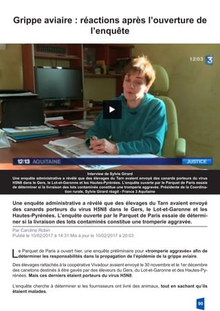 Grippe aviaire : réactions après l’ouverture de
l’enquête
Interview de Sylvie Girard
Une enquête administrative a révélé que des élevages du Tarn avaient envoyé des canards porteurs du virus
H5N8 dans le Gers, le Lot-et-Garonne et les Hautes-Pyrénées. L’enquête ouverte par le Parquet de Paris essaie
de déterminer si la livraison des lots contaminés constitue une tromperie aggravée. Présidente de la Coordina-
tion rurale, Sylvie Girard réagit - France 3 Aquitaine
Une enquête administrative a révélé que des élevages du Tarn avaient envoyé
des canards porteurs du virus H5N8 dans le Gers, le Lot-et-Garonne et les
Hautes-Pyrénées. L’enquête ouverte par le Parquet de Paris essaie de détermi-
ner si la livraison des lots contaminés constitue une tromperie aggravée.
Par Caroline Robin
Publié le 10/02/2017 à 14:31 Mis à jour le 10/02/2017 à 20:03
Le Parquet de Paris a ouvert hier, une enquête préliminaire pour «tromperie aggravée» afin de
déterminer les responsabilités dans la propagation de l’épidémie de la grippe aviaire.
Des élevages rattachés à la coopérative Vivadour avaient envoyé le 30 novembre et le 1er décembre
des canetons destinés à être gavés par des éleveurs du Gers, du Lot-et-Garonne et des Hautes-Py-
rénées. Mais ces derniers étaient porteurs du virus H5N8.
L’enquête cherche à déterminer si les fournisseurs ont livré des animaux, tout en sachant qu’ils
étaient malades.
90
 