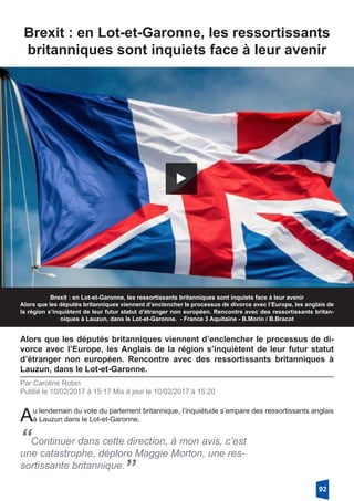 Brexit : en Lot-et-Garonne, les ressortissants
britanniques sont inquiets face à leur avenir
Brexit : en Lot-et-Garonne, les ressortissants britanniques sont inquiets face à leur avenir
Alors que les députés britanniques viennent d’enclencher le processus de divorce avec l’Europe, les anglais de
la région s’inquiètent de leur futur statut d’étranger non européen. Rencontre avec des ressortissants britan-
niques à Lauzun, dans le Lot-et-Garonne. - France 3 Aquitaine - B.Morin / B.Bracot
Alors que les députés britanniques viennent d’enclencher le processus de di-
vorce avec l’Europe, les Anglais de la région s’inquiètent de leur futur statut
d’étranger non européen. Rencontre avec des ressortissants britanniques à
Lauzun, dans le Lot-et-Garonne.
Par Caroline Robin
Publié le 10/02/2017 à 15:17 Mis à jour le 10/02/2017 à 15:20
Au lendemain du vote du parlement britannique, l’inquiétude s’empare des ressortissants anglais
à Lauzun dans le Lot-et-Garonne.
“Continuer dans cette direction, à mon avis, c’est
une catastrophe, déplore Maggie Morton, une res-
sortissante britannique.
”
92
 