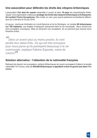 Une association pour défendre les droits des citoyens britanniques
L’association Fair deal for expats rassemble à Lauzin et dans 18 pays les ressortissants britan-
niques. Une organisation créée pour protéger les droits des citoyens britanniques si le Royaume-
Uni quittait l’Union Européenne. Elle a lutté, en vain, pour que le parlement contredise le référen-
dum qui s’est tenu le 23 juin 2016.
A Lauzun, commune limitrophe du Lot-et-Garonne et de la Dordogne, on compte 90 britanniques
sur 750 habitants. Les Anglais s’impliquent activement dans la vie municipale. Deux d’entre eux
sont conseillers municipaux. Mais en devenant non européens, ils ne pourront plus exercer leurs
fonctions d’élus.
“Dans un avenir plus ou moins proche, ils vont
perdre leur statut d’élu. Ce qui est très ennuyeux
pour nous parce qu’ils participent beaucoup à la vie
communale, explique Fabrice Esposito, maire de
Lauzun.
”
Solution alternative : l’obtention de la nationalité française
Refusant de devenir non européens, certains Britanniques de Lauzin envisagent d’obtenir la double
nationalité. En France, près de 200.000 Britanniques s’apprêtent à faire le grand saut dans l’in-
connu.
93
 