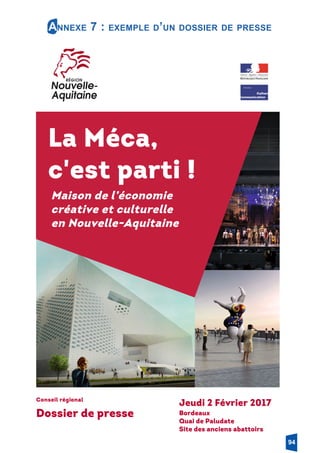 Annexe 7 : exemple d’un dossier de presse
Conseil régional
Dossier de presse
Jeudi 2 Février 2017
Bordeaux
Quai de Paludate
Site des anciens abattoirs
La Méca,
c'est parti !
Maison de l’économie
créative et culturelle
en Nouvelle-Aquitaine
94
 