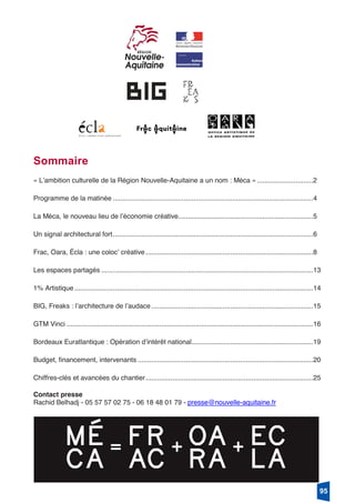 1
Sommaire
« Lʼambition culturelle de la Région Nouvelle-Aquitaine a un nom : Méca » .............................2
Programme de la matinée ........................................................................................................4
La Méca, le nouveau lieu de lʼéconomie créative......................................................................5
Un signal architectural fort........................................................................................................6
Frac, Oara, Écla : une colocʼ créative.......................................................................................8
Les espaces partagés ..............................................................................................................13
1% Artistique............................................................................................................................14
BIG, Freaks : lʼarchitecture de lʼaudace ....................................................................................15
GTM Vinci ................................................................................................................................16
Bordeaux Euratlantique : Opération dʼintérêt national...............................................................19
Budget, financement, intervenants ...........................................................................................20
Chiffres-clés et avancées du chantier.......................................................................................25
Contact presse
Rachid Belhadj - 05 57 57 02 75 - 06 18 48 01 79 - presse@nouvelle-aquitaine.fr
95
 