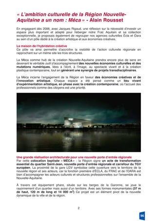 2
« Lʼambition culturelle de la Région Nouvelle-
Aquitaine a un nom : Méca » - Alain Rousset
En engageant dès 2006, avec Jacques Rigaud, une réflexion sur la nécessité dʼinvestir un
espace plus important et adapté pour héberger notre Frac Aquitain et sa collection
exceptionnelle, je proposais également de regrouper nos agences culturelles Écla et Oara
au sein dʼun pôle dédié à la création artistique et aux économies créatives.
La maison de lʼhybridation créative
Ce pôle va ainsi permettre dʼaccroître la visibilité de lʼaction culturelle régionale en
rapprochant sur un même site les trois structures.
La Méca comme hub de la création Nouvelle-Aquitaine prendra encore plus de sens en
devenant le véritable outil dʼaccompagnement des nouvelles économies culturelles et des
mutations numériques, liées à lʼécrit, à lʼimage, au spectacle vivant et à la création
plastique contemporaine, tout en générant une synergie de projets transdisciplinaires.
La Méca incarne lʼengagement de la Région en faveur des économies créatives et de
lʼinnovation artistique. Chaque espace a été pensé comme un lieu vivant
dʼexpérimentation artistique, en phase avec la création contemporaine, où lʼaccueil des
professionnels comme des citoyens est une priorité.
Une grande réalisation architecturale pour une nouvelle porte dʼentrée régionale
Par cette colocation baptisée « MÉCA » : la Région signe un acte de transformation
essentiel du quartier Saint-Jean, nouvelle porte dʼentrée régionale et carrefour du TGV
européen. La proximité de la gare LGV symbolise cette ouverture vers le territoire de la
nouvelle région et ses acteurs, car la fonction première dʼÉCLA, du FRAC et de lʼOARA est
bien dʼaccompagner les acteurs culturels et structures professionnelles sur lʼensemble de la
Nouvelle-Aquitaine.
À travers cet équipement phare, située sur les berges de la Garonne, se joue le
rayonnement dʼun quartier mais aussi dʼun territoire. Avec ses formes monumentales (37 m
de haut, 120 m de long et 14 000 m2
) Ce projet est un élément pivot de la nouvelle
dynamique de la ville et de la région.
96
 