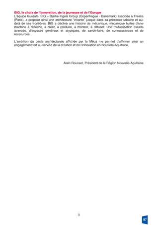 3
BIG, le choix de lʼinnovation, de la jeunesse et de lʼEurope
Lʼéquipe lauréate, BIG – Bjarke Ingels Group (Copenhague - Danemark) associée à Freaks
(Paris), a proposé ainsi une architecture “vivante” jusque dans sa présence urbaine et au-
delà de ses frontières. BIG a décliné une histoire de mécanique, mécanique huilée dʼune
machine à réfléchir, à créer, à produire, à montrer, à diffuser. Une mutualisation dʼoutils
avancés, dʼespaces généreux et atypiques, de savoir-faire, de connaissances et de
ressources.
Lʼambition du geste architecturale affichée par la Méca me permet dʼaffirmer ainsi un
engagement fort au service de la création et de lʼinnovation en Nouvelle-Aquitaine.
Alain Rousset, Président de la Région Nouvelle-Aquitaine
97
 