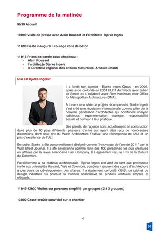 4
Programme de la matinée
9h30 Accueil
10h00 Visite de presse avec Alain Rousset et l'architecte Bjarke Ingels
11h00 Geste inaugural : coulage voile de béton
11h15 Prises de parole sous chapiteau :
- Alain Rousset
- lʼarchitecte Bjarke Ingels
- le Directeur régional des affaires culturelles, Arnaud Littardi
Qui est Bjarke Ingels?
Il a fondé son agence - Bjarke Ingels Group - en 2006,
après avoir co-fondé en 2001 PLOT Architects avec Julien
de Smedt et a collaboré avec Rem Koolhaas chez Office
for Metropolitan Architecture (OMA).
À travers une série de projets récompensés, Bjarke Ingels
sʼest créé une réputation internationale comme pilier de la
nouvelle génération dʼarchitectes qui combinent analyse
judicieuse, expérimentation espiègle, responsabilité
sociale et humour à leur pratique.
Des projets de lʼagence sont actuellement en construction
dans plus de 10 pays différents, plusieurs dʼentre eux ayant déjà reçu de nombreuses
distinctions, dont deux prix du World Architecture Festival, une récompense de lʼAIA et un
prix dʼexcellence de lʼULI.
En outre, Bjarke a été personnellement désigné comme “Innovateur de lʼannée 2011” par le
Wall Street Journal. Il a été sélectionné comme lʼune des 100 personnes les plus créatives
en affaires par la revue américaine Fast Company. Il a également reçu le Prix de la Culture
du Danemark.
Parallèlement à sa pratique architecturale, Bjarke Ingels est actif en tant que professeur
invité aux universités Harvard, Yale et Columbia, combinant souvent des cours dʼarchitecture
à des cours de développement des affaires. Il a également co-fondé KiBiSi, un cabinet de
design industriel qui poursuit la tradition scandinave de produits utilitaires simples et
élégants.
11h45-12h30 Visites sur parcours simplifié par groupes (2 à 3 groupes)
13h00 Casse-croûte convivial sur le chantier
98
 