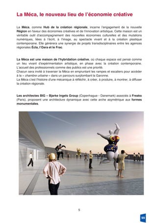 5
La Méca, le nouveau lieu de lʼéconomie créative
La Méca, comme Hub de la création régionale, incarne lʼengagement de la nouvelle
Région en faveur des économies créatives et de lʼinnovation artistique. Cette maison est un
véritable outil dʼaccompagnement des nouvelles économies culturelles et des mutations
numériques, liées à lʼécrit, à lʼimage, au spectacle vivant et à la création plastique
contemporaine. Elle génèrera une synergie de projets transdisciplinaires entre les agences
régionales Écla, lʼOara et le Frac.
La Méca est une maison de l'hybridation créative, où chaque espace est pensé comme
un lieu vivant dʼexpérimentation artistique, en phase avec la création contemporaine.
Lʼaccueil des professionnels comme des publics est une priorité.
Chacun sera invité à traverser la Méca en empruntant les rampes et escaliers pour accéder
à la « chambre urbaine » dans un parcours surplombant la Garonne.
La Méca cʼest l'histoire d'une mécanique à réfléchir, à créer, à produire, à montrer, à diffuser
la création régionale.
Les architectes BIG – Bjarke Ingels Group (Copenhague - Danemark) associés à Freaks
(Paris), proposent une architecture dynamique avec cette arche asymétrique aux formes
monumentales.
99
 