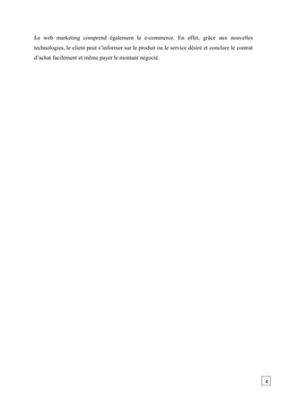 Le web marketing comprend également le e-commerce. En effet, grâce aux nouvelles
technologies, le client peut s’informer sur le produit ou le service désiré et conclure le contrat
d’achat facilement et même payer le montant négocié.
4
 