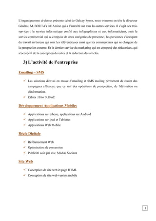 L’organigramme ci-dessus présente celui de Galaxy Sonor, nous trouvons en tête le directeur
Général, M. BOUTAYBE Amine qui a l’autorité sur tous les autres services. Il s’agit des trois
services : le service informatique confié aux infographistes et aux informaticiens, puis le
service commercial qui se compose de deux catégories de personnel, les personnes s’occupant
du travail au bureau qui sont les télévendeuses ainsi que les commerciaux qui se chargent de
la prospection externe. Et le dernier service du marketing qui est composé des rédactrices, qui
s’occupent de la conception des sites et la rédaction des articles.
3) L’activité de l’entreprise
Emailing – SMS
 Les solutions d'envoi en masse d'emailing et SMS mailing permettent de router des
campagnes efficaces, que ce soit des opérations de prospection, de fidélisation ou
d'information.
 Cibles : B to B, BtoC
Développement Applications Mobiles
 Applications sur Iphone, applications sur Android
 Applications sur Ipad et Tablettes
 Applications Web Mobile
Régie Digitale
 Référencement Web
 Optimisation de conversion
 Publicité coût par clic, Médias Sociaux
Site Web
 Conception de site web et page HTML
 Conception de site web version mobile
7
 