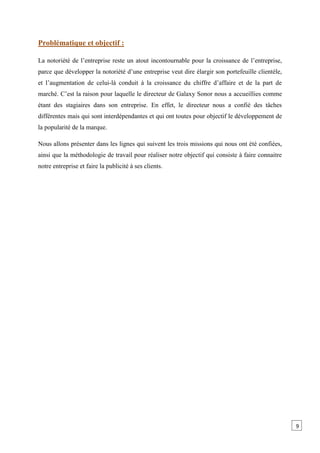 Problématique et objectif :
La notoriété de l’entreprise reste un atout incontournable pour la croissance de l’entreprise,
parce que développer la notoriété d’une entreprise veut dire élargir son portefeuille clientèle,
et l’augmentation de celui-là conduit à la croissance du chiffre d’affaire et de la part de
marché. C’est la raison pour laquelle le directeur de Galaxy Sonor nous a accueillies comme
étant des stagiaires dans son entreprise. En effet, le directeur nous a confié des tâches
différentes mais qui sont interdépendantes et qui ont toutes pour objectif le développement de
la popularité de la marque.
Nous allons présenter dans les lignes qui suivent les trois missions qui nous ont été confiées,
ainsi que la méthodologie de travail pour réaliser notre objectif qui consiste à faire connaitre
notre entreprise et faire la publicité à ses clients.
9
 