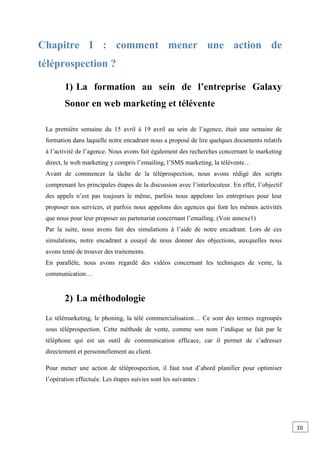 Chapitre I : comment mener une action de
téléprospection ?
1) La formation au sein de l’entreprise Galaxy
Sonor en web marketing et télévente
La première semaine du 15 avril à 19 avril au sein de l’agence, était une semaine de
formation dans laquelle notre encadrant nous a proposé de lire quelques documents relatifs
à l’activité de l’agence. Nous avons fait également des recherches concernant le marketing
direct, le web marketing y compris l’emailing, l’SMS marketing, la télévente…
Avant de commencer la tâche de la téléprospection, nous avons rédigé des scripts
comprenant les principales étapes de la discussion avec l’interlocuteur. En effet, l’objectif
des appels n’est pas toujours le même, parfois nous appelons les entreprises pour leur
proposer nos services, et parfois nous appelons des agences qui font les mêmes activités
que nous pour leur proposer un partenariat concernant l’emailing. (Voir annexe1)
Par la suite, nous avons fait des simulations à l’aide de notre encadrant. Lors de ces
simulations, notre encadrant a essayé de nous donner des objections, auxquelles nous
avons tenté de trouver des traitements.
En parallèle, nous avons regardé des vidéos concernant les techniques de vente, la
communication…
2) La méthodologie
Le télémarketing, le phoning, la télé commercialisation… Ce sont des termes regroupés
sous téléprospection. Cette méthode de vente, comme son nom l’indique se fait par le
téléphone qui est un outil de communication efficace, car il permet de s’adresser
directement et personnellement au client.
Pour mener une action de téléprospection, il faut tout d’abord planifier pour optimiser
l’opération effectuée. Les étapes suivies sont les suivantes :
10
0
 