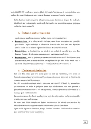 un test de 200 000 emails avec un prix réduit. S’il s’agit d’une agence de communication nous
parlons des caractéristiques de notre base de données, le nombre d’emails, les pays…
Si le client est intéressé par le référencement, nous discutons à propos des mots clés
identifiants qui vont permettre au site web d’apparaître sur la première page du moteur de
recherche. (Voir annexe 3)
f. valuer et analyser l’opération
Après chaque appel nous classons le client parmi ces trois catégories :
 Prospect chaud : si le client s’avère intéressé, nous fixons un rendez-vous ensemble,
pour étudier l’aspect technique et commercial de notre offre. Soit nous nous déplaçons
chez le client, soit ce dernier exprime son souhait de visiter nos locaux.
 Prospect tiède : le client exprime son intérêt et son souhait de travailler avec nous dans
l’avenir. Ce genre de clients ou partenaires est à recontacter sous 3 mois.
 Prospect froid : pour ce genre de prospect nous cherchons les motifs du désintérêt et de
l’insatisfaction pour les traiter à travers un argumentaire que nous avons établi, c’est le
désintérêt est confirmé nous éliminons le client des fichiers. (Voir annexe 4)
g. L’assistance de la direction
Lors des deux mois que nous avons passé au sein de l’entreprise, nous avons eu
l’occasion de pratiquer la fonction de l’assistance qui consiste à recevoir la clientèle et à
répondre aux appels téléphoniques.
En effet, nous traitons chaque appel à part selon son objectif. D’abord, il y a des clients
qui demandent de parler à quelqu’un parmi nos collaborateurs, soit nous passons la
personne demandée au client si elle est disponible, soit nous prenons ses cordonnées et le
message qu’il veut transmettre.
Le deuxième genre des clients appellent pour avoir des informations sur les services et les
produits proposés par le groupe.
En outre, nous étions chargées de déposer des annonces sur internet pour recruter des
rédactrices et des développeurs des sites internet ainsi que des chauffeurs.
Après avoir déposé les annonces, l’étape suivante consiste à sélectionner les candidats
puis les appeler pour passer un entretien.
12
0
 