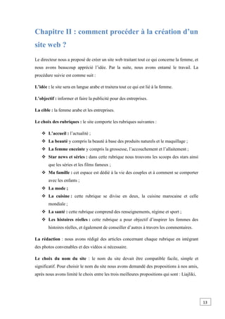 Chapitre II : comment procéder à la création d’un
site web ?
Le directeur nous a proposé de créer un site web traitant tout ce qui concerne la femme, et
nous avons beaucoup apprécié l’idée. Par la suite, nous avons entamé le travail. La
procédure suivie est comme suit :
L’idée : le site sera en langue arabe et traitera tout ce qui est lié à la femme.
L’objectif : informer et faire la publicité pour des entreprises.
La cible : la femme arabe et les entreprises.
Le choix des rubriques : le site comporte les rubriques suivantes :
 L’accueil : l’actualité ;
 La beauté y compris la beauté à base des produits naturels et le maquillage ;
 La femme enceinte y compris la grossesse, l’accouchement et l’allaitement ;
 Star news et séries : dans cette rubrique nous trouvons les scoops des stars ainsi
que les séries et les films fameux ;
 Ma famille : cet espace est dédié à la vie des couples et à comment se comporter
avec les enfants ;
 La mode ;
 La cuisine : cette rubrique se divise en deux, la cuisine marocaine et celle
mondiale ;
 La santé : cette rubrique comprend des renseignements, régime et sport ;
 Les histoires réelles : cette rubrique a pour objectif d’inspirer les femmes des
histoires réelles, et également de conseiller d’autres à travers les commentaires.
La rédaction : nous avons rédigé des articles concernant chaque rubrique en intégrant
des photos convenables et des vidéos si nécessaire.
Le choix du nom du site : le nom du site devait être compatible facile, simple et
significatif. Pour choisir le nom du site nous avons demandé des propositions à nos amis,
après nous avons limité le choix entre les trois meilleures propositions qui sont : Liajliki,
13
0
 