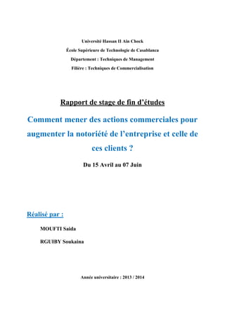 Université Hassan II Ain Chock
École Supérieure de Technologie de Casablanca
Département : Techniques de Management
Filière : Techniques de Commercialisation
Rapport de stage de fin d’études
Comment mener des actions commerciales pour
augmenter la notoriété de l’entreprise et celle de
ces clients ?
Du 15 Avril au 07 Juin
Réalisé par :
MOUFTI Saida
RGUIBY Soukaina
Année universitaire : 2013 / 2014
 