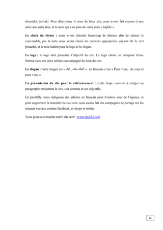 douniaki, taallaki. Pour déterminer le nom du futur site, nous avons fait recours à nos
amis une autre fois, et le nom qui a eu plus de votes était « liajliki ».
Le choix du thème : nous avons cherché beaucoup de thèmes afin de choisir le
convenable, par la suite nous avons choisi les couleurs appropriées qui ont été le vert
pistache, et le rose indien pour le logo et le slogan.
Le logo : le logo doit présenter l’objectif du site. Le logo choisi est composé d’une
femme avec ses deux enfants accompagné du nom du site.
Le slogan : notre slogan est « ‫إليك‬ ‫و‬ ‫منك‬ ‫ألجلك‬ » en français c’est « Pour vous, de vous et
pour vous ».
La présentation du site pour le référencement : Cette étape consiste à rédiger un
paragraphe présentant le site, son contenu et ses objectifs.
En parallèle, nous rédigeons des articles en français pour d’autres sites de l’agence, et
pour augmenter la notoriété de ces sites, nous avons fait des campagnes de partage sur les
réseaux sociaux comme facebook, et skype et twitter.
Vous pouvez consulter notre site web : www.liajliki.com
14
0
 