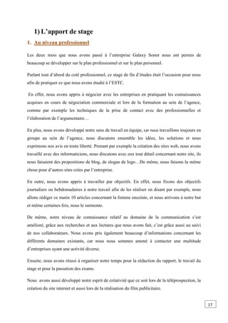 1) L’apport de stage
1. Au niveau professionnel
Les deux mois que nous avons passé à l’entreprise Galaxy Sonor nous ont permis de
beaucoup se développer sur le plan professionnel et sur le plan personnel.
Parlant tout d’abord du coté professionnel, ce stage de fin d’études était l’occasion pour nous
afin de pratiquer ce que nous avons étudié à l’ESTC.
En effet, nous avons appris à négocier avec les entreprises en pratiquant les connaissances
acquises en cours de négociation commerciale et lors de la formation au sein de l’agence,
comme par exemple les techniques de la prise de contact avec des professionnelles et
l’élaboration de l’argumentaire…
En plus, nous avons développé notre sens de travail en équipe, car nous travaillons toujours en
groupe au sein de l’agence, nous discutons ensemble les idées, les solutions et nous
exprimons nos avis en toute liberté. Prenant par exemple la création des sites web, nous avons
travaillé avec des informaticiens, nous discutons avec eux tout détail concernant notre site, ils
nous faisaient des propositions de blog, de slogan de logo…De même, nous faisons la même
chose pour d’autres sites crées par l’entreprise.
En outre, nous avons appris à travailler par objectifs. En effet, nous fixons des objectifs
journaliers ou hebdomadaires à notre travail afin de les réaliser en disant par exemple, nous
allons rédiger ce matin 10 articles concernant la femme enceinte, et nous arrivons à notre but
et même certaines fois, nous le surmonte.
De même, notre niveau de connaissance relatif au domaine de la communication s’est
amélioré, grâce aux recherches et aux lectures que nous avons fait, c’est grâce aussi au suivi
de nos collaborateurs. Nous avons pris également beaucoup d’informations concernant les
différents domaines existants, car nous nous sommes amené à contacter une multitude
d’entreprises ayant une activité diverse.
Ensuite, nous avons réussi à organiser notre temps pour la rédaction du rapport, le travail du
stage et pour la passation des exams.
Nous avons aussi développé notre esprit de créativité que ce soit lors de la téléprospection, la
création du site internet et aussi lors de la réalisation du film publicitaire.
17
 